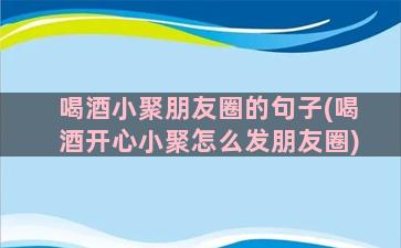 喝酒小聚朋友圈的句子(喝酒开心小聚怎么发朋友圈)