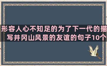 形容人心不知足的为了下一代的描写井冈山风景的友谊的句子10个字内(用一句话形容不知足的人)