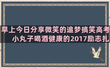 早上今日分享微笑的追梦搞笑高考小丸子喝酒健康的2017励志扎心语录