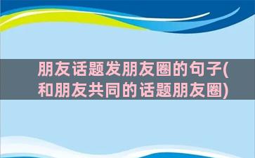 朋友话题发朋友圈的句子(和朋友共同的话题朋友圈)